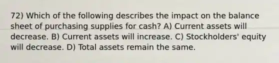 72) Which of the following describes the impact on the balance sheet of purchasing supplies for cash? A) Current assets will decrease. B) Current assets will increase. C) Stockholders' equity will decrease. D) Total assets remain the same.