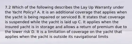 7.2 Which of the following describes the Lay Up Warranty under the Yacht Policy? A. It is an additional coverage that applies when the yacht is being repaired or serviced B. It states that coverage is suspended while the yacht is laid up C. It applies when the insured yacht is in storage and allows a return of premium due to the lower risk D. It is a limitation of coverage on the yacht that applies when the yacht is outside its navigational limits