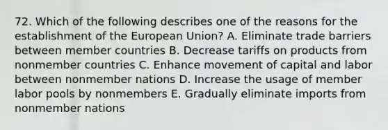 72. Which of the following describes one of the reasons for the establishment of the European Union? A. Eliminate trade barriers between member countries B. Decrease tariffs on products from nonmember countries C. Enhance movement of capital and labor between nonmember nations D. Increase the usage of member labor pools by nonmembers E. Gradually eliminate imports from nonmember nations