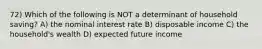 72) Which of the following is NOT a determinant of household saving? A) the nominal interest rate B) disposable income C) the household's wealth D) expected future income