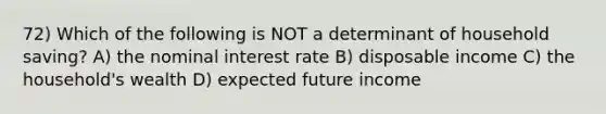 72) Which of the following is NOT a determinant of household saving? A) the nominal interest rate B) disposable income C) the household's wealth D) expected future income