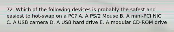 72. Which of the following devices is probably the safest and easiest to hot-swap on a PC? A. A PS/2 Mouse B. A mini-PCI NIC C. A USB camera D. A USB hard drive E. A modular CD-ROM drive