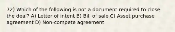 72) Which of the following is not a document required to close the deal? A) Letter of intent B) Bill of sale C) Asset purchase agreement D) Non-compete agreement