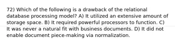 72) Which of the following is a drawback of the relational database processing model? A) It utilized an extensive amount of storage space. B) It required powerful processors to function. C) It was never a natural fit with business documents. D) It did not enable document piece-making via normalization.