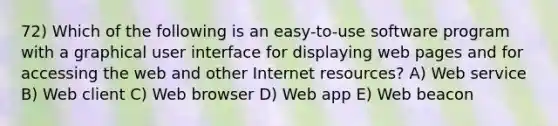 72) Which of the following is an easy-to-use software program with a graphical user interface for displaying web pages and for accessing the web and other Internet resources? A) Web service B) Web client C) Web browser D) Web app E) Web beacon