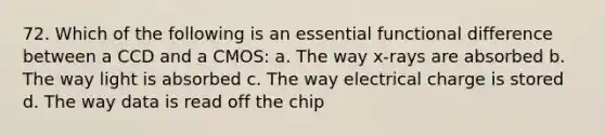 72. Which of the following is an essential functional difference between a CCD and a CMOS: a. The way x-rays are absorbed b. The way light is absorbed c. The way electrical charge is stored d. The way data is read off the chip