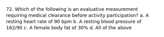 72. Which of the following is an evaluative measurement requiring medical clearance before activity participation? a. A resting heart rate of 90 bpm b. A resting blood pressure of 162/90 c. A female body fat of 30% d. All of the above