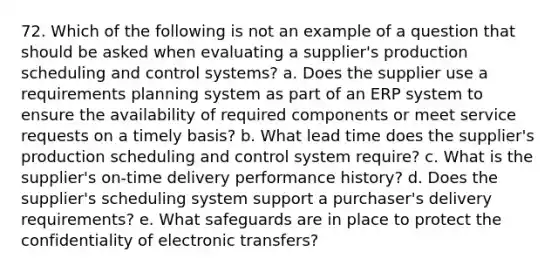 72. Which of the following is not an example of a question that should be asked when evaluating a supplier's production scheduling and control systems? a. Does the supplier use a requirements planning system as part of an ERP system to ensure the availability of required components or meet service requests on a timely basis? b. What lead time does the supplier's production scheduling and control system require? c. What is the supplier's on-time delivery performance history? d. Does the supplier's scheduling system support a purchaser's delivery requirements? e. What safeguards are in place to protect the confidentiality of electronic transfers?