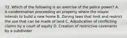 72. Which of the following is an exercise of the police power? A. A condemnation proceeding on property where the mayor intends to build a new home B. Zoning laws that limit and restrict the use that can be made of land C. Adjudication of conflicting claims by a court of equity D. Creation of restrictive covenants by a subdivider