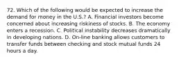 72. Which of the following would be expected to increase the demand for money in the U.S.? A. Financial investors become concerned about increasing riskiness of stocks. B. The economy enters a recession. C. Political instability decreases dramatically in developing nations. D. On-line banking allows customers to transfer funds between checking and stock mutual funds 24 hours a day.