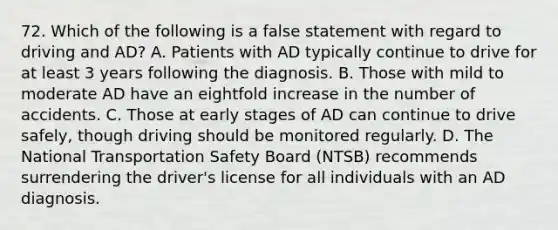 72. Which of the following is a false statement with regard to driving and AD? A. Patients with AD typically continue to drive for at least 3 years following the diagnosis. B. Those with mild to moderate AD have an eightfold increase in the number of accidents. C. Those at early stages of AD can continue to drive safely, though driving should be monitored regularly. D. The National Transportation Safety Board (NTSB) recommends surrendering the driver's license for all individuals with an AD diagnosis.