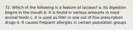 72. Which of the following is a feature of lactose? a. Its digestion begins in the mouth b. It is found in various amounts in most animal foods c. It is used as filler in one out of five prescription drugs d. It causes frequent allergies in certain population groups