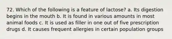 72. Which of the following is a feature of lactose? a. Its digestion begins in the mouth b. It is found in various amounts in most animal foods c. It is used as filler in one out of five prescription drugs d. It causes frequent allergies in certain population groups