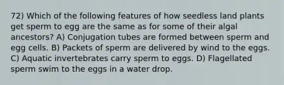 72) Which of the following features of how seedless land plants get sperm to egg are the same as for some of their algal ancestors? A) Conjugation tubes are formed between sperm and egg cells. B) Packets of sperm are delivered by wind to the eggs. C) Aquatic invertebrates carry sperm to eggs. D) Flagellated sperm swim to the eggs in a water drop.