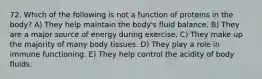 72. Which of the following is not a function of proteins in the body? A) They help maintain the body's fluid balance. B) They are a major source of energy during exercise. C) They make up the majority of many body tissues. D) They play a role in immune functioning. E) They help control the acidity of body fluids.