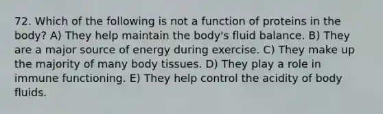 72. Which of the following is not a function of proteins in the body? A) They help maintain the body's fluid balance. B) They are a major source of energy during exercise. C) They make up the majority of many body tissues. D) They play a role in immune functioning. E) They help control the acidity of body fluids.