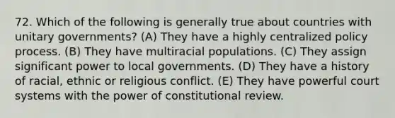 72. Which of the following is generally true about countries with unitary governments? (A) They have a highly centralized policy process. (B) They have multiracial populations. (C) They assign significant power to local governments. (D) They have a history of racial, ethnic or religious conflict. (E) They have powerful court systems with the power of constitutional review.