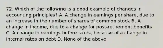 72. Which of the following is a good example of changes in accounting principles? A. A change in earnings per share, due to an increase in the number of shares of common stock B. A change in income, due to a change for post-retirement benefits C. A change in earnings before taxes, because of a change in internal rates on debt D. None of the above