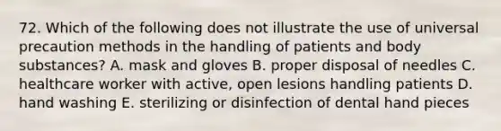 72. Which of the following does not illustrate the use of universal precaution methods in the handling of patients and body substances? A. mask and gloves B. proper disposal of needles C. healthcare worker with active, open lesions handling patients D. hand washing E. sterilizing or disinfection of dental hand pieces