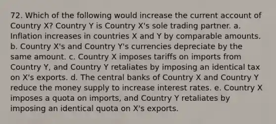 72. Which of the following would increase the current account of Country X? Country Y is Country X's sole trading partner. a. Inflation increases in countries X and Y by comparable amounts. b. Country X's and Country Y's currencies depreciate by the same amount. c. Country X imposes tariffs on imports from Country Y, and Country Y retaliates by imposing an identical tax on X's exports. d. The central banks of Country X and Country Y reduce the money supply to increase interest rates. e. Country X imposes a quota on imports, and Country Y retaliates by imposing an identical quota on X's exports.