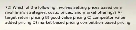 72) Which of the following involves setting prices based on a rival firm's strategies, costs, prices, and market offerings? A) target return pricing B) good-value pricing C) competitor value-added pricing D) market-based pricing competition-based pricing