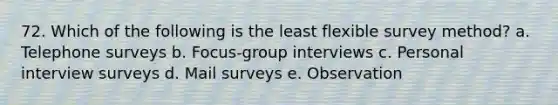 72. Which of the following is the least flexible survey method? a. Telephone surveys b. Focus-group interviews c. Personal interview surveys d. Mail surveys e. Observation