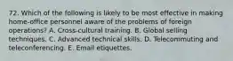 72. Which of the following is likely to be most effective in making home-office personnel aware of the problems of foreign operations? A. Cross-cultural training. B. Global selling techniques. C. Advanced technical skills. D. Telecommuting and teleconferencing. E. Email etiquettes.