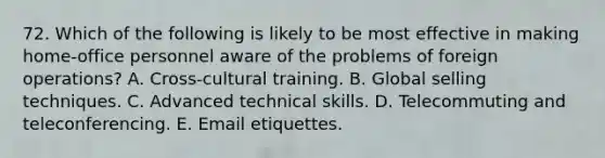 72. Which of the following is likely to be most effective in making home-office personnel aware of the problems of foreign operations? A. Cross-cultural training. B. Global selling techniques. C. Advanced technical skills. D. Telecommuting and teleconferencing. E. Email etiquettes.