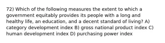 72) Which of the following measures the extent to which a government equitably provides its people with a long and healthy life, an education, and a decent standard of living? A) category development index B) gross national product index C) human development index D) purchasing power index