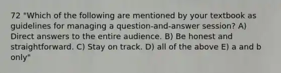 72 "Which of the following are mentioned by your textbook as guidelines for managing a question-and-answer session? A) Direct answers to the entire audience. B) Be honest and straightforward. C) Stay on track. D) all of the above E) a and b only"