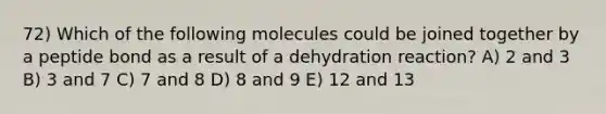 72) Which of the following molecules could be joined together by a peptide bond as a result of a dehydration reaction? A) 2 and 3 B) 3 and 7 C) 7 and 8 D) 8 and 9 E) 12 and 13