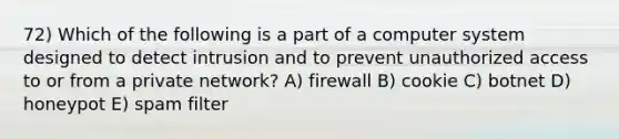 72) Which of the following is a part of a computer system designed to detect intrusion and to prevent unauthorized access to or from a private network? A) firewall B) cookie C) botnet D) honeypot E) spam filter