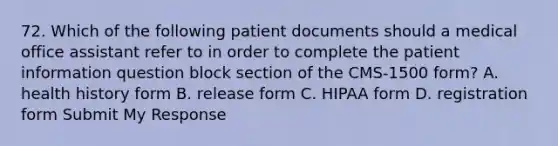 72. Which of the following patient documents should a medical office assistant refer to in order to complete the patient information question block section of the CMS-1500 form? A. health history form B. release form C. HIPAA form D. registration form Submit My Response