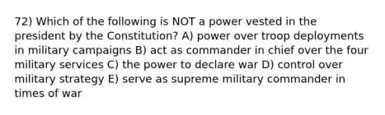 72) Which of the following is NOT a power vested in the president by the Constitution? A) power over troop deployments in military campaigns B) act as commander in chief over the four military services C) the power to declare war D) control over military strategy E) serve as supreme military commander in times of war