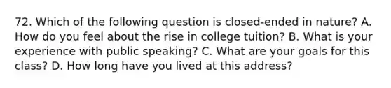 72. Which of the following question is closed-ended in nature? A. How do you feel about the rise in college tuition? B. What is your experience with public speaking? C. What are your goals for this class? D. How long have you lived at this address?