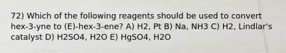 72) Which of the following reagents should be used to convert hex-3-yne to (E)-hex-3-ene? A) H2, Pt B) Na, NH3 C) H2, Lindlar's catalyst D) H2SO4, H2O E) HgSO4, H2O