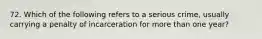 72. Which of the following refers to a serious crime, usually carrying a penalty of incarceration for more than one year?