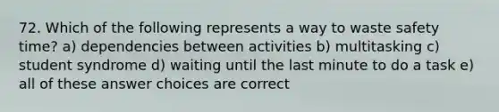 72. Which of the following represents a way to waste safety time? a) dependencies between activities b) multitasking c) student syndrome d) waiting until the last minute to do a task e) all of these answer choices are correct