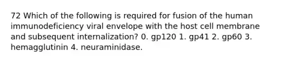 72 Which of the following is required for fusion of the human immunodeficiency viral envelope with the host cell membrane and subsequent internalization? 0. gp120 1. gp41 2. gp60 3. hemagglutinin 4. neuraminidase.