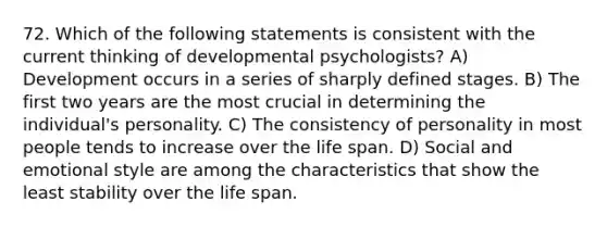 72. Which of the following statements is consistent with the current thinking of developmental psychologists? A) Development occurs in a series of sharply defined stages. B) The first two years are the most crucial in determining the individual's personality. C) The consistency of personality in most people tends to increase over the life span. D) Social and emotional style are among the characteristics that show the least stability over the life span.