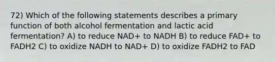 72) Which of the following statements describes a primary function of both alcohol fermentation and lactic acid fermentation? A) to reduce NAD+ to NADH B) to reduce FAD+ to FADH2 C) to oxidize NADH to NAD+ D) to oxidize FADH2 to FAD