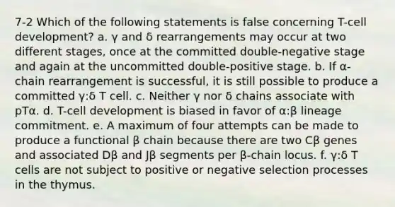 7-2 Which of the following statements is false concerning T-cell development? a. γ and δ rearrangements may occur at two different stages, once at the committed double-negative stage and again at the uncommitted double-positive stage. b. If α-chain rearrangement is successful, it is still possible to produce a committed γ:δ T cell. c. Neither γ nor δ chains associate with pTα. d. T-cell development is biased in favor of α:β lineage commitment. e. A maximum of four attempts can be made to produce a functional β chain because there are two Cβ genes and associated Dβ and Jβ segments per β-chain locus. f. γ:δ T cells are not subject to positive or negative selection processes in the thymus.