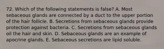 72. Which of the following statements is false? A. Most sebaceous glands are connected by a duct to the upper portion of the hair follicle. B. Secretions from sebaceous glands provide protection against bacteria. C. Secretions from sebaceous glands oil the hair and skin. D. Sebaceous glands are an example of apocrine glands. E. Sebaceous secretions are lipid soluble.