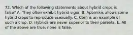 72. Which of the following statements about hybrid crops is false? A. They often exhibit hybrid vigor. B. Apomixis allows some hybrid crops to reproduce asexually. C. Corn is an example of such a crop. D. Hybrids are never superior to their parents. E. All of the above are true; none is false.