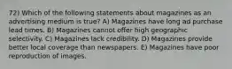 72) Which of the following statements about magazines as an advertising medium is true? A) Magazines have long ad purchase lead times. B) Magazines cannot offer high geographic selectivity. C) Magazines lack credibility. D) Magazines provide better local coverage than newspapers. E) Magazines have poor reproduction of images.