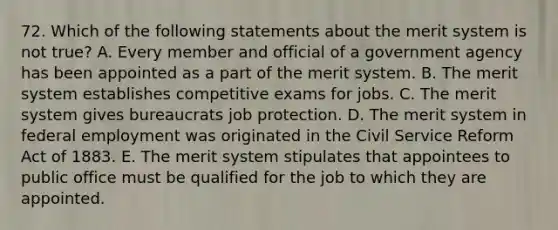 72. Which of the following statements about the merit system is not true? A. Every member and official of a government agency has been appointed as a part of the merit system. B. The merit system establishes competitive exams for jobs. C. The merit system gives bureaucrats job protection. D. The merit system in federal employment was originated in the Civil Service Reform Act of 1883. E. The merit system stipulates that appointees to public office must be qualified for the job to which they are appointed.