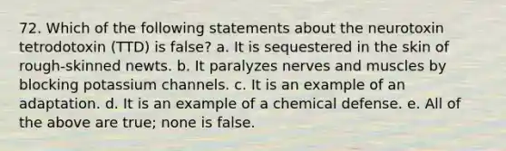 72. Which of the following statements about the neurotoxin tetrodotoxin (TTD) is false? a. It is sequestered in the skin of rough-skinned newts. b. It paralyzes nerves and muscles by blocking potassium channels. c. It is an example of an adaptation. d. It is an example of a chemical defense. e. All of the above are true; none is false.