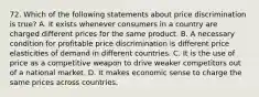 72. Which of the following statements about price discrimination is true? A. It exists whenever consumers in a country are charged different prices for the same product. B. A necessary condition for profitable price discrimination is different price elasticities of demand in different countries. C. It is the use of price as a competitive weapon to drive weaker competitors out of a national market. D. It makes economic sense to charge the same prices across countries.