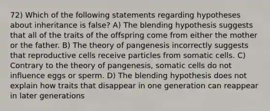 72) Which of the following statements regarding hypotheses about inheritance is false? A) The blending hypothesis suggests that all of the traits of the offspring come from either the mother or the father. B) The theory of pangenesis incorrectly suggests that reproductive cells receive particles from somatic cells. C) Contrary to the theory of pangenesis, somatic cells do not influence eggs or sperm. D) The blending hypothesis does not explain how traits that disappear in one generation can reappear in later generations