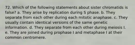 72. Which of the following statements about sister chromatids is false? a. They arise by replication during S phase. b. They separate from each other during each mitotic anaphase. c. They usually contain identical versions of the same genetic information. d. They separate from each other during meiosis I. e. They are joined during prophase I and metaphase I at their common centromere.